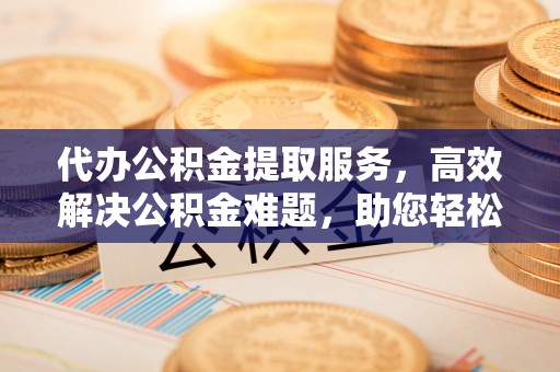 黄州代办公积金提取服务，高效解决公积金难题，助您轻松提取公积金