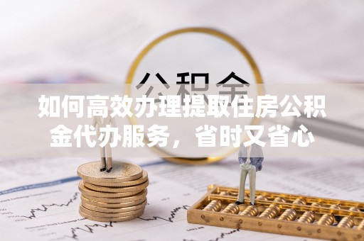 黄州如何高效办理提取住房公积金代办服务，省时又省心