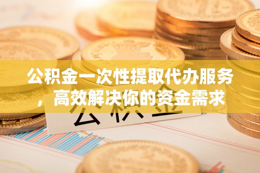 黄州公积金一次性提取代办服务，高效解决你的资金需求