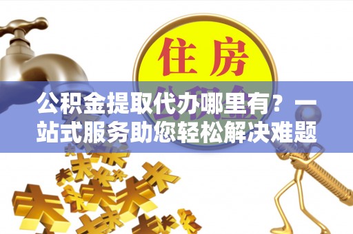 黄州公积金提取代办哪里有？一站式服务助您轻松解决难题