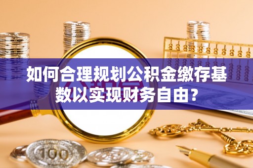 黄州如何合理规划公积金缴存基数以实现财务自由？