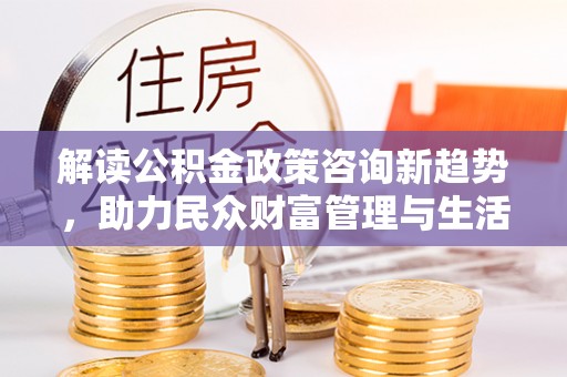 黄州解读公积金政策咨询新趋势，助力民众财富管理与生活规划
