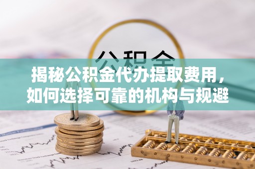 黄州揭秘公积金代办提取费用，如何选择可靠的机构与规避潜在风险