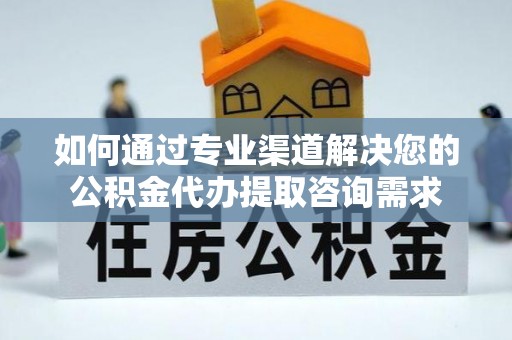 黄州如何通过专业渠道解决您的公积金代办提取咨询需求