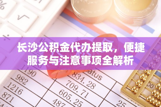 黄州长沙公积金代办提取，便捷服务与注意事项全解析