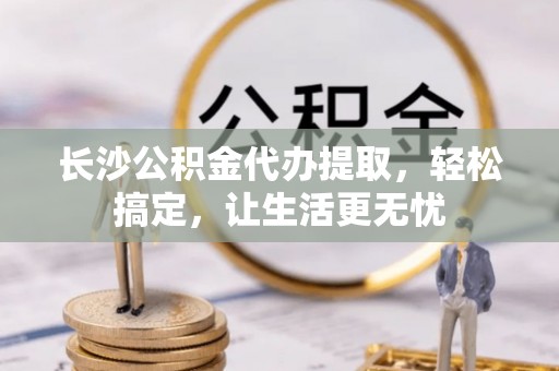 黄州长沙公积金代办提取，轻松搞定，让生活更无忧
