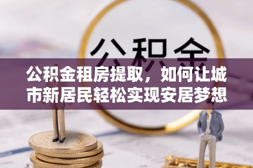 黄州公积金租房提取，如何让城市新居民轻松实现安居梦想