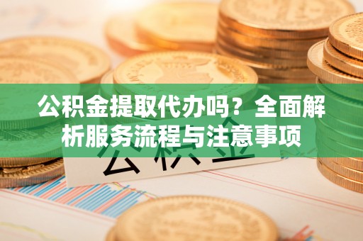 黄州公积金提取代办吗？全面解析服务流程与注意事项