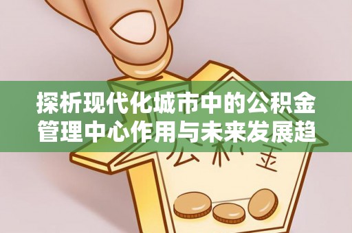 黄州探析现代化城市中的公积金管理中心作用与未来发展趋势