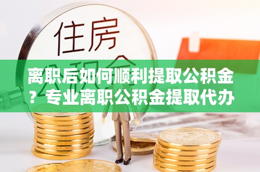 黄州离职后如何顺利提取公积金？专业离职公积金提取代办服务指南