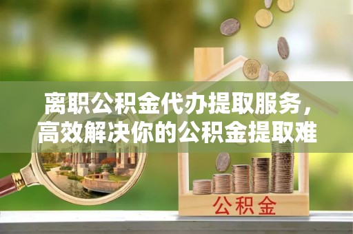 黄州离职公积金代办提取服务，高效解决你的公积金提取难题