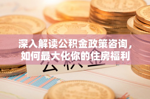 黄州深入解读公积金政策咨询，如何最大化你的住房福利