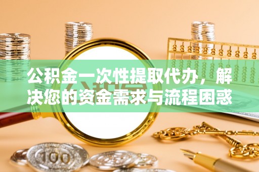 黄州公积金一次性提取代办，解决您的资金需求与流程困惑