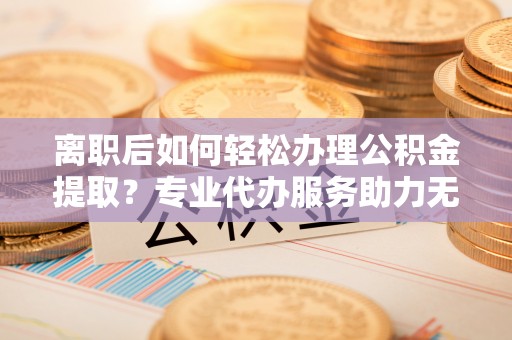 黄州离职后如何轻松办理公积金提取？专业代办服务助力无忧