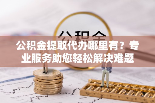 黄州公积金提取代办哪里有？专业服务助您轻松解决难题