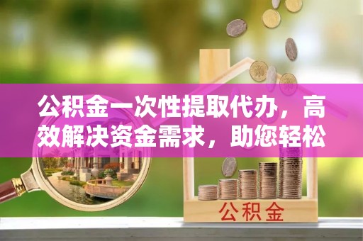 黄州公积金一次性提取代办，高效解决资金需求，助您轻松应对生活难题
