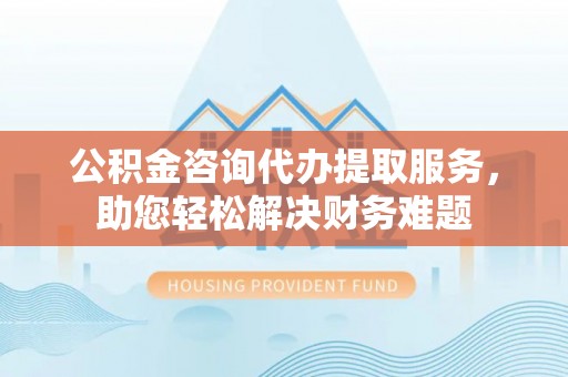 黄州公积金咨询代办提取服务，助您轻松解决财务难题