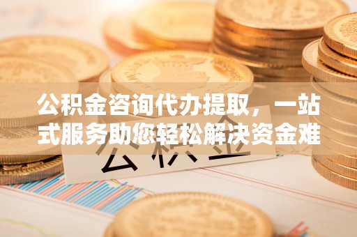 黄州公积金咨询代办提取，一站式服务助您轻松解决资金难题