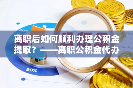 黄州离职后如何顺利办理公积金提取？——离职公积金代办提取全攻略