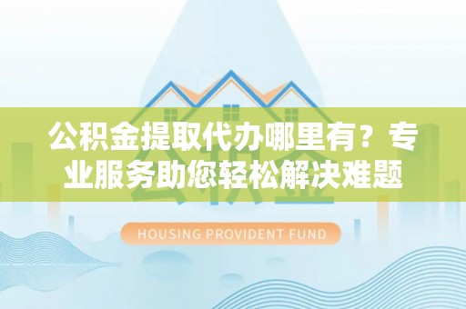 黄州公积金提取代办哪里有？专业服务助您轻松解决难题