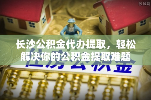 黄州长沙公积金代办提取，轻松解决你的公积金提取难题