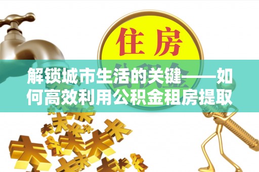 黄州解锁城市生活的关键——如何高效利用公积金租房提取实现居住自由