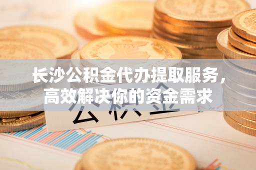 黄州长沙公积金代办提取服务，高效解决你的资金需求