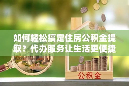 黄州如何轻松搞定住房公积金提取？代办服务让生活更便捷