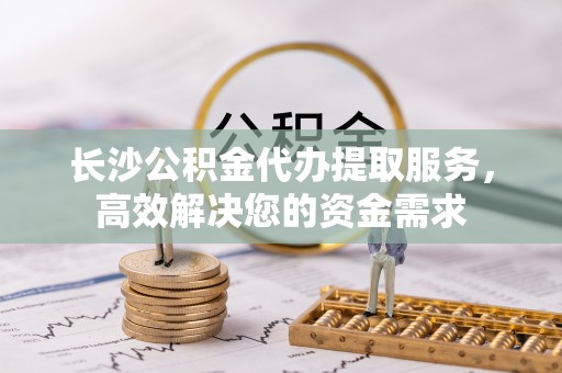 黄州长沙公积金代办提取服务，高效解决您的资金需求