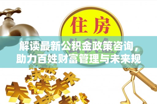 黄州解读最新公积金政策咨询，助力百姓财富管理与未来规划