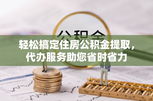 黄州轻松搞定住房公积金提取，代办服务助您省时省力