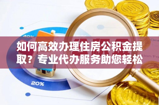 黄州如何高效办理住房公积金提取？专业代办服务助您轻松搞定