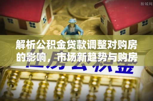 黄州解析公积金贷款调整对购房的影响，市场新趋势与购房者策略