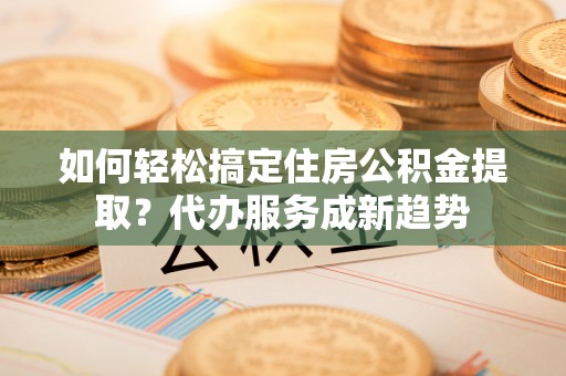 黄州如何轻松搞定住房公积金提取？代办服务成新趋势
