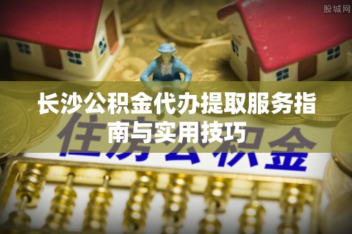 黄州长沙公积金代办提取服务指南与实用技巧