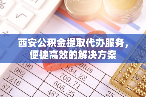 黄州西安公积金提取代办服务，便捷高效的解决方案