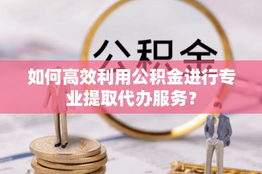黄州如何高效利用公积金进行专业提取代办服务？