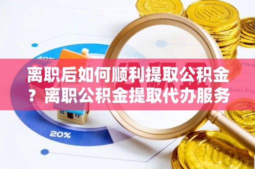 黄州离职后如何顺利提取公积金？离职公积金提取代办服务全解析