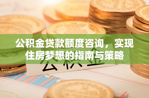黄州公积金贷款额度咨询，实现住房梦想的指南与策略